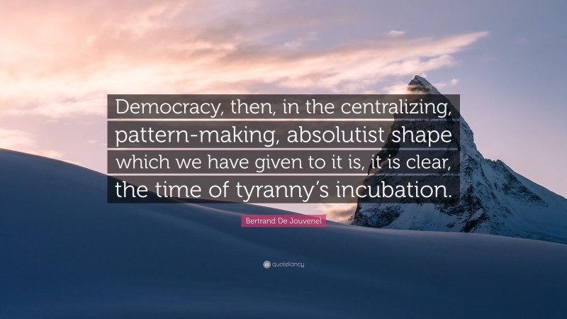 Bertrand De Jouvenel Quote: “Democracy, then, in the centralizing, pattern-making, absolutist shape which we have given to it is, it is clear, the time of tyranny’s incubation.”
