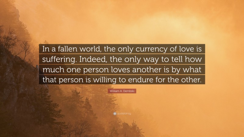 William A. Dembski Quote: “In a fallen world, the only currency of love is suffering. Indeed, the only way to tell how much one person loves another is by what that person is willing to endure for the other.”