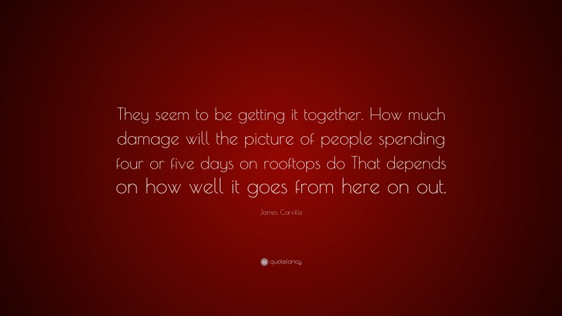 James Carville Quote: “They seem to be getting it together. How much damage will the picture of people spending four or five days on rooftops do That depends on how well it goes from here on out.”