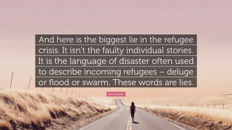 Dina Nayeri Quote: “And here is the biggest lie in the refugee crisis. It isn’t the faulty individual stories. It is the language of disaster often used to describe incoming refugees – deluge or flood or swarm. These words are lies.”