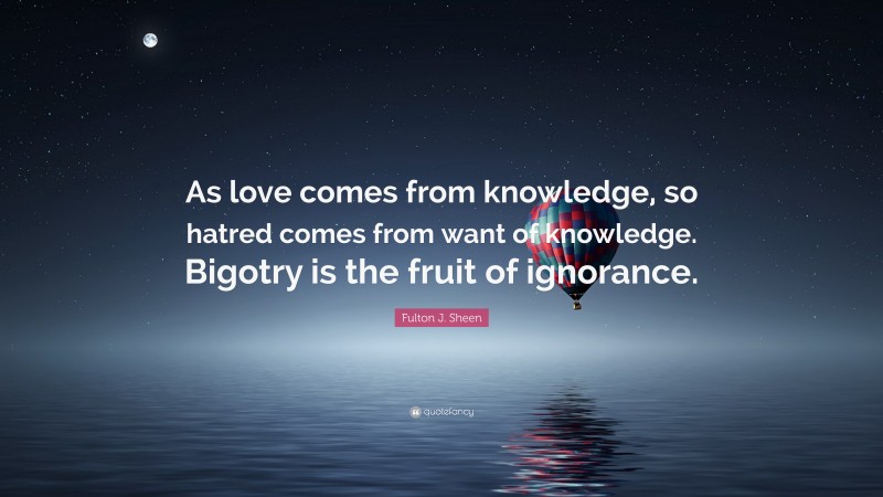 Fulton J. Sheen Quote: “As love comes from knowledge, so hatred comes from want of knowledge. Bigotry is the fruit of ignorance.”