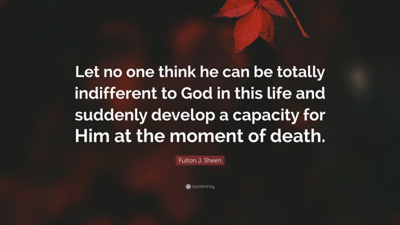Fulton J. Sheen Quote: “Let no one think he can be totally indifferent to God in this life and suddenly develop a capacity for Him at the moment of death.”