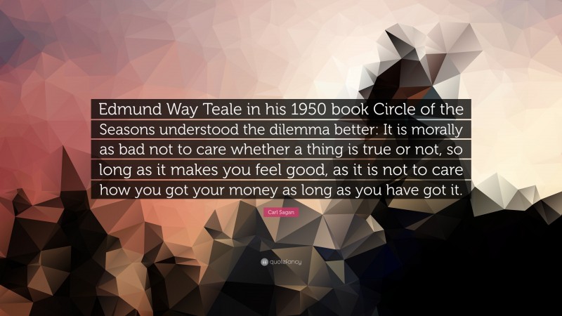 Carl Sagan Quote: “Edmund Way Teale in his 1950 book Circle of the Seasons understood the dilemma better: It is morally as bad not to care whether a thing is true or not, so long as it makes you feel good, as it is not to care how you got your money as long as you have got it.”