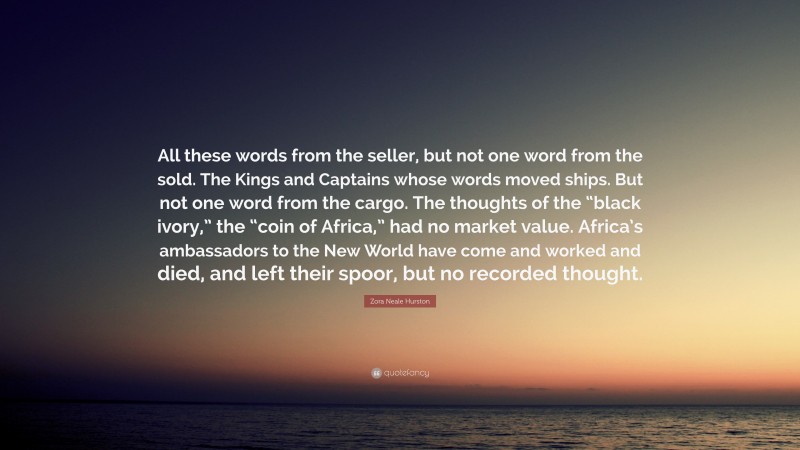 Zora Neale Hurston Quote: “All these words from the seller, but not one word from the sold. The Kings and Captains whose words moved ships. But not one word from the cargo. The thoughts of the “black ivory,” the “coin of Africa,” had no market value. Africa’s ambassadors to the New World have come and worked and died, and left their spoor, but no recorded thought.”