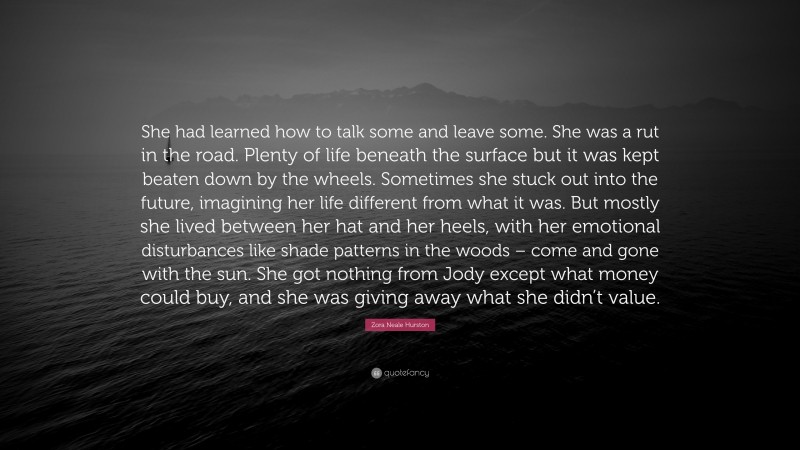 Zora Neale Hurston Quote: “She had learned how to talk some and leave some. She was a rut in the road. Plenty of life beneath the surface but it was kept beaten down by the wheels. Sometimes she stuck out into the future, imagining her life different from what it was. But mostly she lived between her hat and her heels, with her emotional disturbances like shade patterns in the woods – come and gone with the sun. She got nothing from Jody except what money could buy, and she was giving away what she didn’t value.”