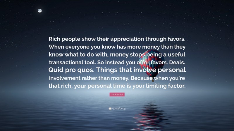 John Scalzi Quote: “Rich people show their appreciation through favors. When everyone you know has more money than they know what to do with, money stops being a useful transactional tool. So instead you offer favors. Deals. Quid pro quos. Things that involve personal involvement rather than money. Because when you’re that rich, your personal time is your limiting factor.”