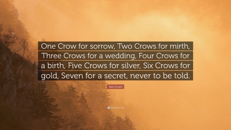 Sara Gruen Quote: “One Crow for sorrow, Two Crows for mirth, Three Crows for a wedding, Four Crows for a birth, Five Crows for silver, Six Crows for gold, Seven for a secret, never to be told.”