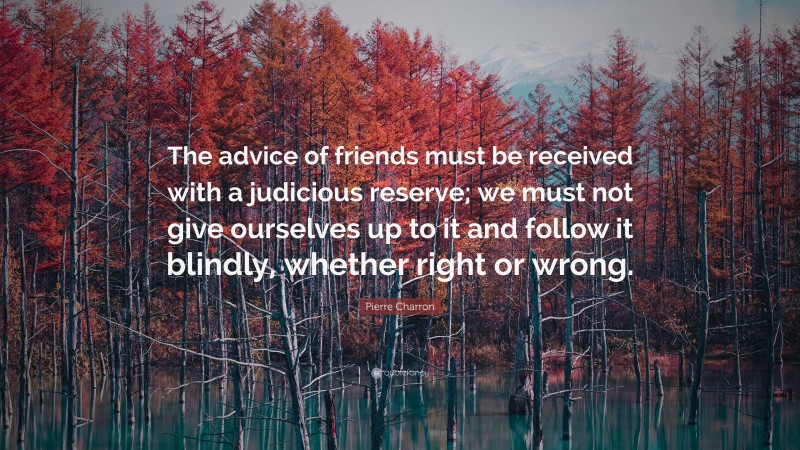 Pierre Charron Quote: “The advice of friends must be received with a judicious reserve; we must not give ourselves up to it and follow it blindly, whether right or wrong.”