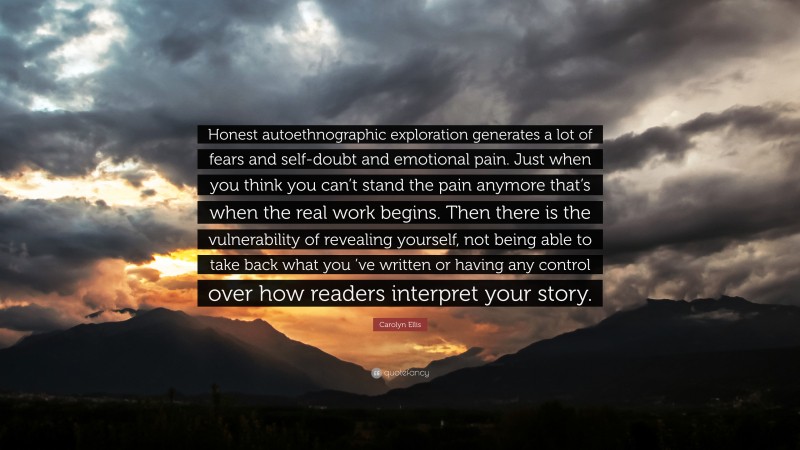 Carolyn Ellis Quote: “Honest autoethnographic exploration generates a lot of fears and self-doubt and emotional pain. Just when you think you can’t stand the pain anymore that’s when the real work begins. Then there is the vulnerability of revealing yourself, not being able to take back what you ’ve written or having any control over how readers interpret your story.”