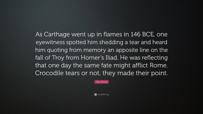 Mary Beard Quote: “As Carthage went up in flames in 146 BCE, one eyewitness spotted him shedding a tear and heard him quoting from memory an apposite line on the fall of Troy from Homer’s Iliad. He was reflecting that one day the same fate might afflict Rome. Crocodile tears or not, they made their point.”