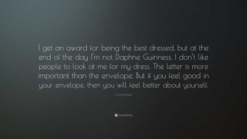 Carine Roitfeld Quote: “I get an award for being the best dressed, but at the end of the day I’m not Daphne Guinness. I don’t like people to look at me for my dress. The letter is more important than the envelope. But if you feel good in your envelope, then you will feel better about yourself.”