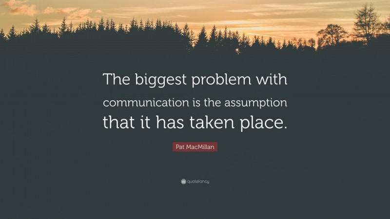 Pat MacMillan Quote: “The biggest problem with communication is the assumption that it has taken place.”