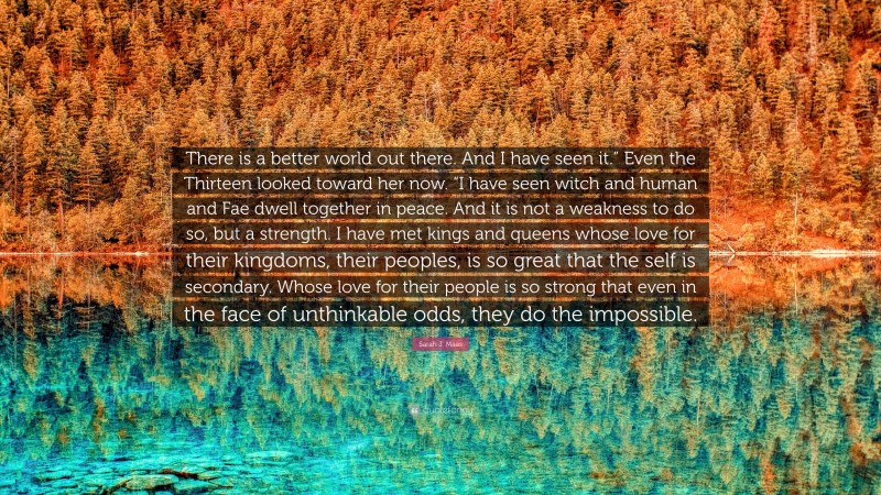 Sarah J. Maas Quote: “There is a better world out there. And I have seen it.” Even the Thirteen looked toward her now. “I have seen witch and human and Fae dwell together in peace. And it is not a weakness to do so, but a strength. I have met kings and queens whose love for their kingdoms, their peoples, is so great that the self is secondary. Whose love for their people is so strong that even in the face of unthinkable odds, they do the impossible.”