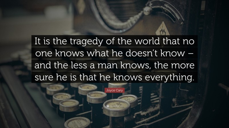 Joyce Cary Quote: “It is the tragedy of the world that no one knows what he doesn’t know – and the less a man knows, the more sure he is that he knows everything.”