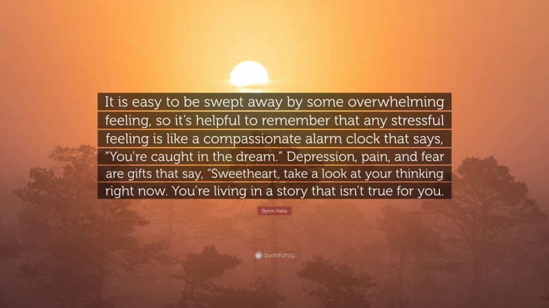 Byron Katie Quote: “It is easy to be swept away by some overwhelming feeling, so it’s helpful to remember that any stressful feeling is like a compassionate alarm clock that says, “You’re caught in the dream.” Depression, pain, and fear are gifts that say, “Sweetheart, take a look at your thinking right now. You’re living in a story that isn’t true for you.”