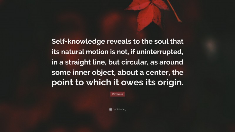 Plotinus Quote: “Self-knowledge reveals to the soul that its natural motion is not, if uninterrupted, in a straight line, but circular, as around some inner object, about a center, the point to which it owes its origin.”