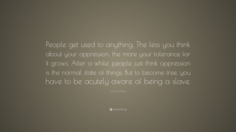 Assata Shakur Quote: “People get used to anything. The less you think about your oppression, the more your tolerance for it grows. After a while, people just think oppression is the normal state of things. But to become free, you have to be acutely aware of being a slave.”