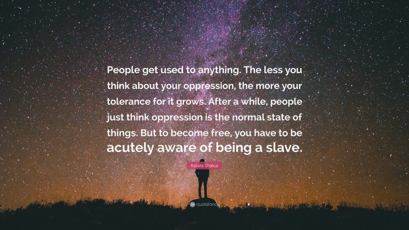 Assata Shakur Quote: “People get used to anything. The less you think about your oppression, the more your tolerance for it grows. After a while, people just think oppression is the normal state of things. But to become free, you have to be acutely aware of being a slave.”