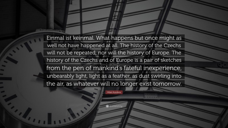 Milan Kundera Quote: “Einmal ist keinmal. What happens but once might as well not have happened at all. The history of the Czechs will not be repeated, nor will the history of Europe. The history of the Czechs and of Europe is a pair of sketches from the pen of mankind’s fateful inexperience, unbearably light, light as a feather, as dust swirling into the air, as whatever will no longer exist tomorrow.”