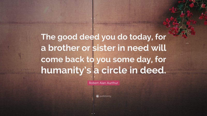 Robert Alan Aurthur Quote: “The good deed you do today, for a brother or sister in need will come back to you some day, for humanity’s a circle in deed.”