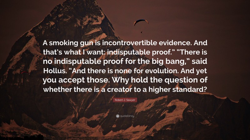 Robert J. Sawyer Quote: “A smoking gun is incontrovertible evidence. And that’s what I want: indisputable proof.” “There is no indisputable proof for the big bang,” said Hollus. “And there is none for evolution. And yet you accept those. Why hold the question of whether there is a creator to a higher standard?”