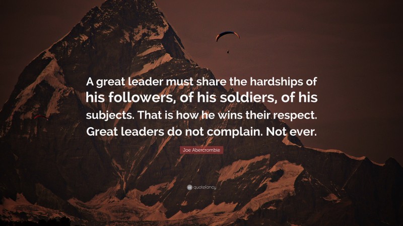 Joe Abercrombie Quote: “A great leader must share the hardships of his followers, of his soldiers, of his subjects. That is how he wins their respect. Great leaders do not complain. Not ever.”
