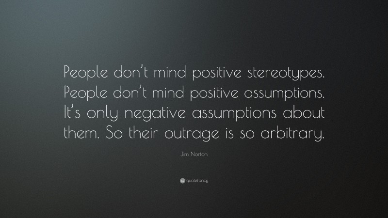 Jim Norton Quote: “People don’t mind positive stereotypes. People don’t mind positive assumptions. It’s only negative assumptions about them. So their outrage is so arbitrary.”