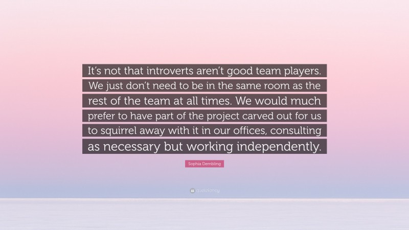 Sophia Dembling Quote: “It’s not that introverts aren’t good team players. We just don’t need to be in the same room as the rest of the team at all times. We would much prefer to have part of the project carved out for us to squirrel away with it in our offices, consulting as necessary but working independently.”