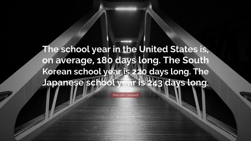 Malcolm Gladwell Quote: “The school year in the United States is, on average, 180 days long. The South Korean school year is 220 days long. The Japanese school year is 243 days long.”