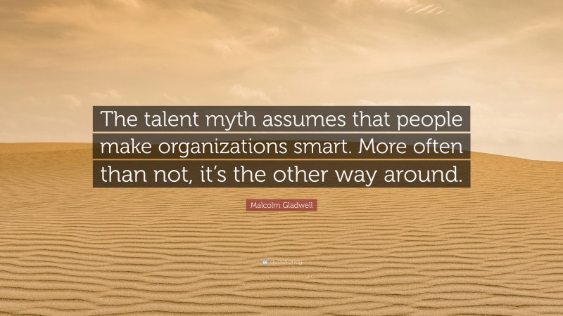 Malcolm Gladwell Quote: “The talent myth assumes that people make organizations smart. More often than not, it’s the other way around.”