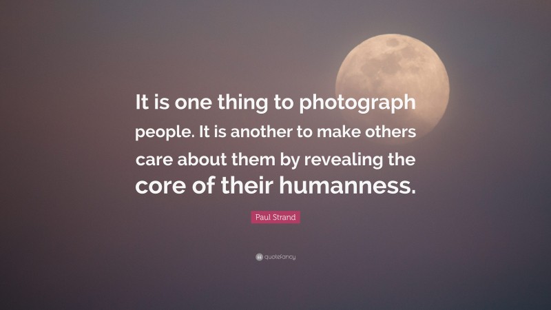Paul Strand Quote: “It is one thing to photograph people. It is another to make others care about them by revealing the core of their humanness.”