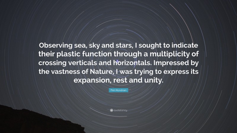 Piet Mondrian Quote: “Observing sea, sky and stars, I sought to indicate their plastic function through a multiplicity of crossing verticals and horizontals. Impressed by the vastness of Nature, I was trying to express its expansion, rest and unity.”
