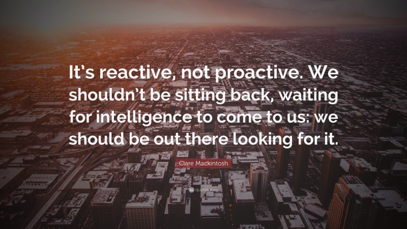 Clare Mackintosh Quote: “It’s reactive, not proactive. We shouldn’t be sitting back, waiting for intelligence to come to us: we should be out there looking for it.”