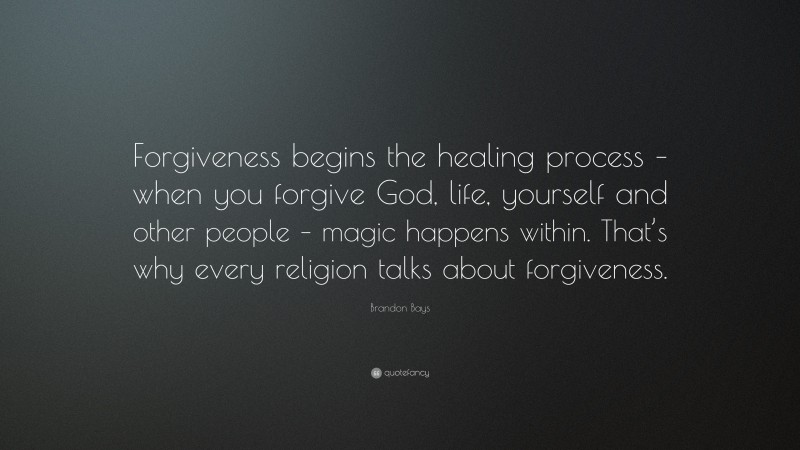 Brandon Bays Quote: “Forgiveness begins the healing process – when you forgive God, life, yourself and other people – magic happens within. That’s why every religion talks about forgiveness.”