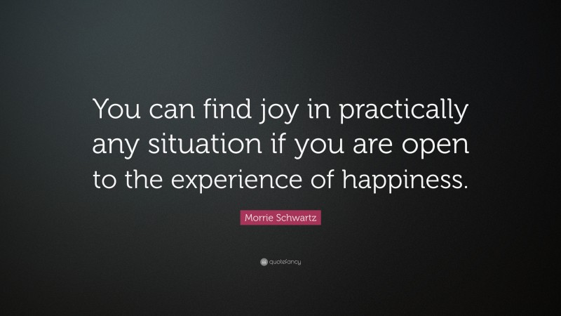 Morrie Schwartz Quote: “You can find joy in practically any situation if you are open to the experience of happiness.”