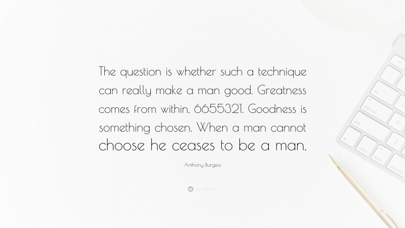 Anthony Burgess Quote: “The question is whether such a technique can really make a man good. Greatness comes from within, 6655321. Goodness is something chosen. When a man cannot choose he ceases to be a man.”