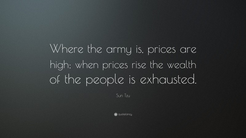 Sun Tzu Quote: “Where the army is, prices are high; when prices rise the wealth of the people is exhausted.”
