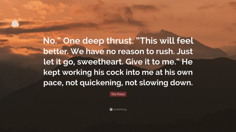 Ella Maise Quote: “No.” One deep thrust. “This will feel better. We have no reason to rush. Just let it go, sweetheart. Give it to me.” He kept working his cock into me at his own pace, not quickening, not slowing down.”