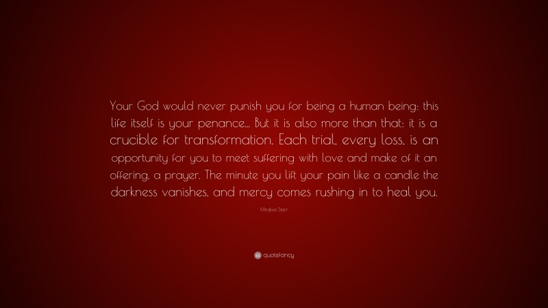 Mirabai Starr Quote: “Your God would never punish you for being a human being: this life itself is your penance... But it is also more than that: it is a crucible for transformation. Each trial, every loss, is an opportunity for you to meet suffering with love and make of it an offering, a prayer. The minute you lift your pain like a candle the darkness vanishes, and mercy comes rushing in to heal you.”