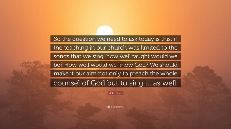 John Piper Quote: “So the question we need to ask today is this: if the teaching in our church was limited to the songs that we sing, how well taught would we be? How well would we know God? We should make it our aim not only to preach the whole counsel of God but to sing it, as well.”