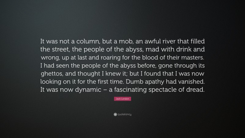Jack London Quote: “It was not a column, but a mob, an awful river that filled the street, the people of the abyss, mad with drink and wrong, up at last and roaring for the blood of their masters. I had seen the people of the abyss before, gone through its ghettos, and thought I knew it; but I found that I was now looking on it for the first time. Dumb apathy had vanished. It was now dynamic – a fascinating spectacle of dread.”