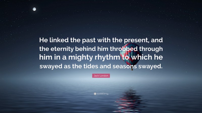 Jack London Quote: “He linked the past with the present, and the eternity behind him throbbed through him in a mighty rhythm to which he swayed as the tides and seasons swayed.”