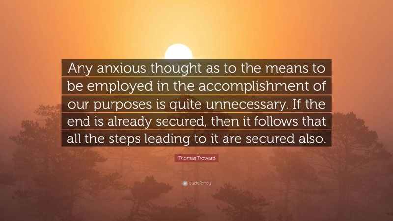 Thomas Troward Quote: “Any anxious thought as to the means to be employed in the accomplishment of our purposes is quite unnecessary. If the end is already secured, then it follows that all the steps leading to it are secured also.”
