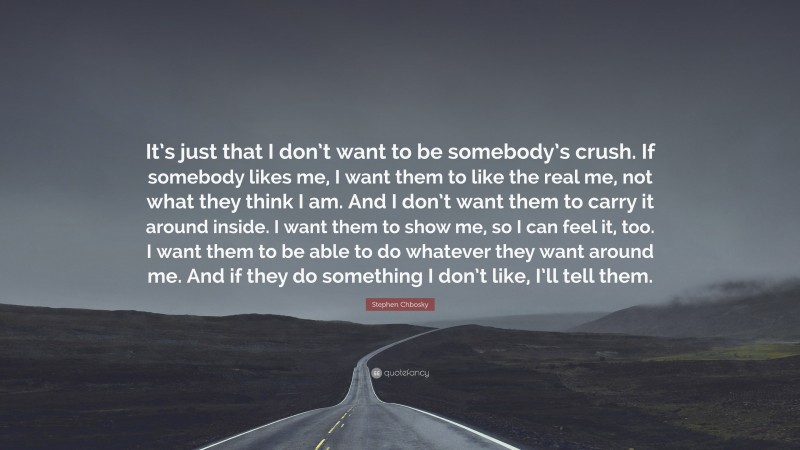 Stephen Chbosky Quote: “It’s just that I don’t want to be somebody’s crush. If somebody likes me, I want them to like the real me, not what they think I am. And I don’t want them to carry it around inside. I want them to show me, so I can feel it, too. I want them to be able to do whatever they want around me. And if they do something I don’t like, I’ll tell them.”