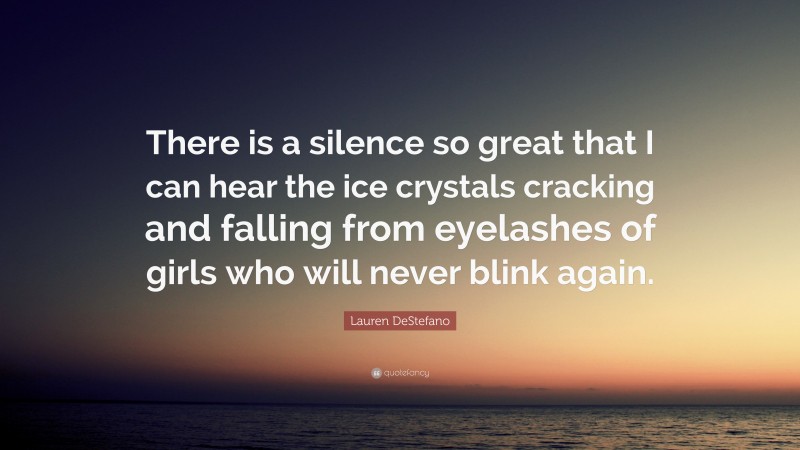 Lauren DeStefano Quote: “There is a silence so great that I can hear the ice crystals cracking and falling from eyelashes of girls who will never blink again.”
