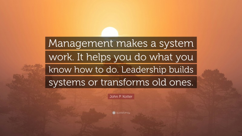 John P. Kotter Quote: “Management makes a system work. It helps you do what you know how to do. Leadership builds systems or transforms old ones.”