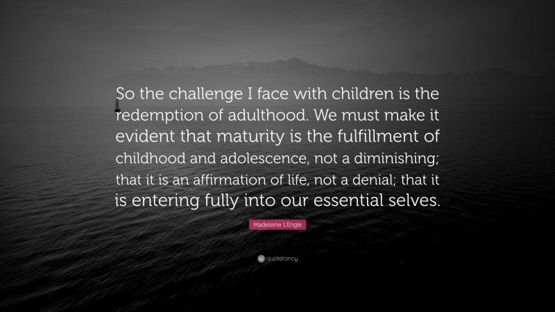 Madeleine L'Engle Quote: “So the challenge I face with children is the redemption of adulthood. We must make it evident that maturity is the fulfillment of childhood and adolescence, not a diminishing; that it is an affirmation of life, not a denial; that it is entering fully into our essential selves.”