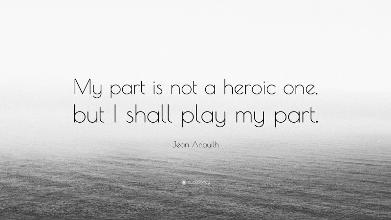 Jean Anouilh Quote: “My part is not a heroic one, but I shall play my part.”