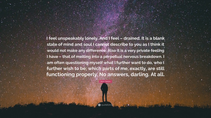Anne Sexton Quote: “I feel unspeakably lonely. And I feel – drained. It is a blank state of mind and soul I cannot describe to you as I think it would not make any difference. Also it is a very private feeling I have – that of melting into a perpetual nervous breakdown. I am often questioning myself what I further want to do, who I further wish to be; which parts of me, exactly, are still functioning properly. No answers, darling. At all.”