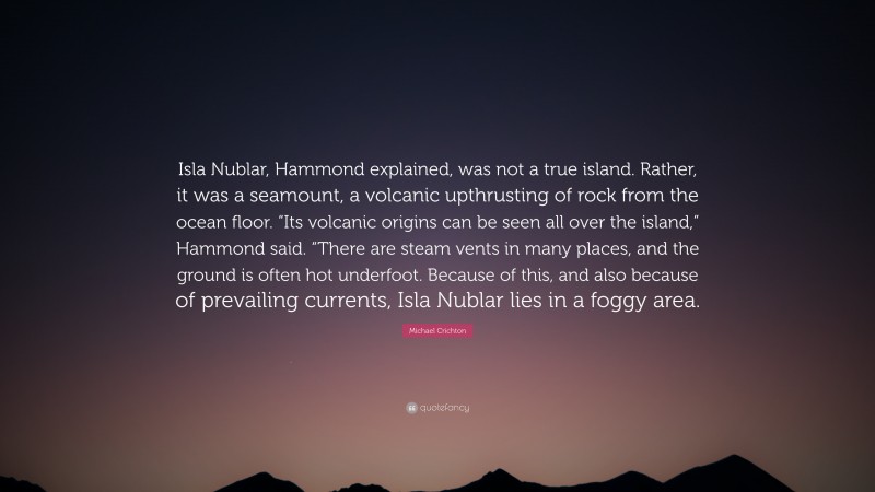 Michael Crichton Quote: “Isla Nublar, Hammond explained, was not a true island. Rather, it was a seamount, a volcanic upthrusting of rock from the ocean floor. “Its volcanic origins can be seen all over the island,” Hammond said. “There are steam vents in many places, and the ground is often hot underfoot. Because of this, and also because of prevailing currents, Isla Nublar lies in a foggy area.”
